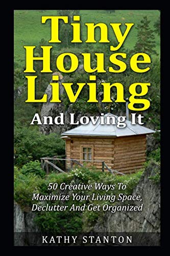 Tiny House Living And Loving It: 50 Creative Ways To Maximize Your Small Living Space, Declutter And Get Organized (Tiny House, Small House, Decluttering, Organization, Small Space Living)