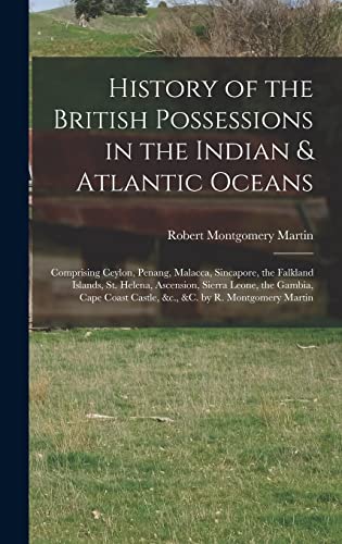 History of the British Possessions in the Indian & Atlantic Oceans: Comprising Ceylon, Penang, Malacca, Sincapore, the Falkland Islands, St. Helena, ... Castle, &c., &c. by R. Montgomery Martin