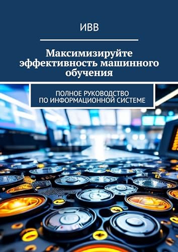 Максимизируйте эффективность машинного обучения: Полное руководство по информационной системе (Russian Edition)