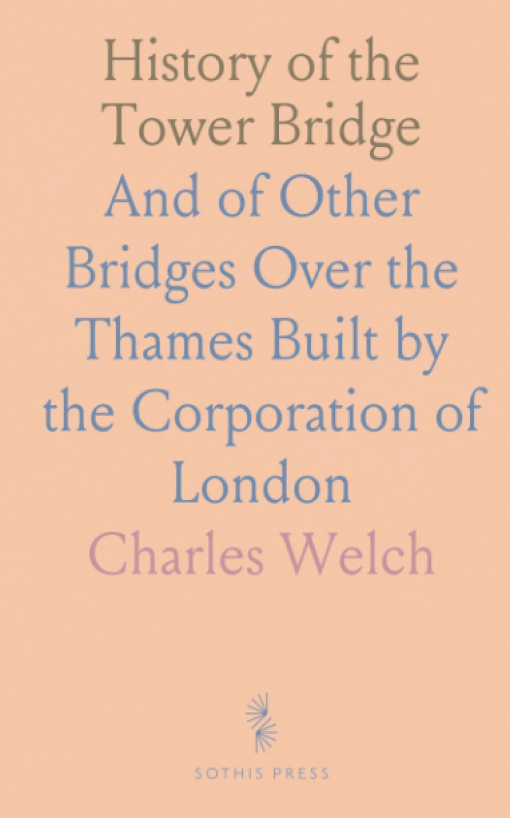 History of the Tower Bridge: And of Other Bridges Over the Thames Built by the Corporation of London