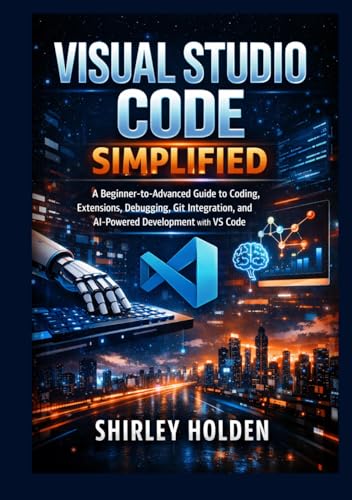 Visual Studio Code Simplified: A Beginner-to-Advanced Guide to Coding, Extensions, Debugging, Git Integration, and AI-Powered Development with VS Code