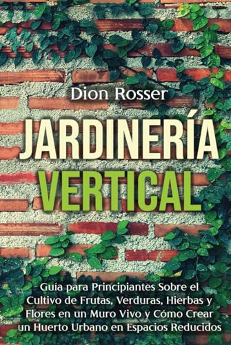 Jardinería vertical: Guía para principiantes sobre el cultivo de frutas, verduras, hierbas y flores en un muro vivo y cómo crear un huerto urbano en espacios reducidos (Jardinería en Lugares Pequeños)