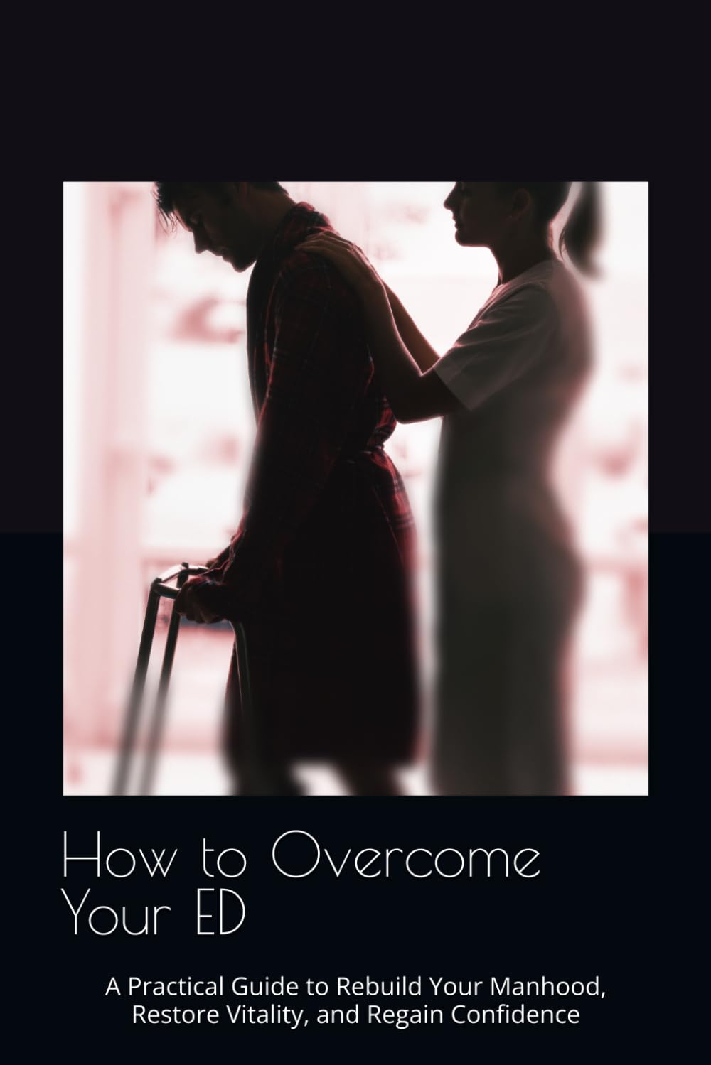 How to Overcome Your ED: A Practical Guide to Rebuild Your Manhood, Restore Vitality, and Regain Confidence