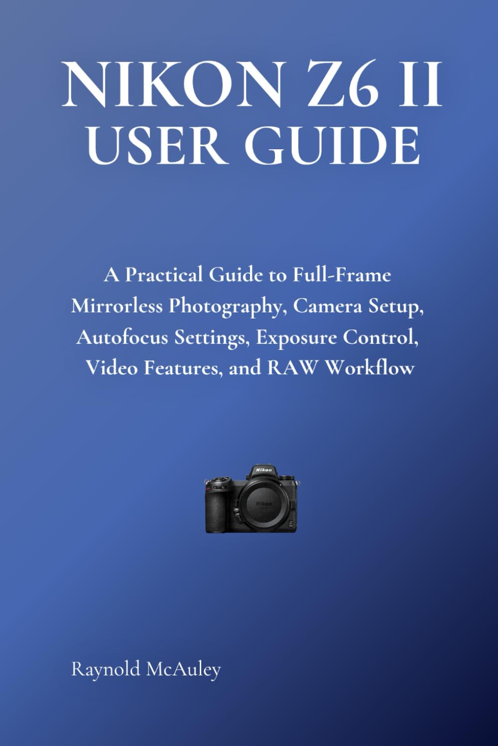 NIKON Z6 II USER GUIDE: A Practical Guide to Full-Frame Mirrorless Photography, Camera Setup, Autofocus Settings, Exposure Control, Video Features, and RAW Workflow