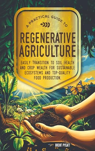 A PRACTICAL GUIDE TO REGENERATIVE AGRICULTURE: EASILY TRANSITION TO SOIL HEALTH AND CROP WEALTH FOR SUSTAINABLE ECOSYSTEMS AND TOP- QUALITY FOOD PRODUCTION
