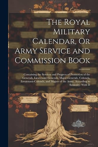 The Royal Military Calendar, Or Army Service and Commission Book: Containing the Services and Progress of Promotion of the Generals, ... of the Army, According to Seniority: With D