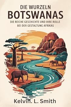 DIE WURZELN BOTSWANA Die reiche Geschichte und ihre Rolle bei der Gestaltung Afrikas: Eine historische Analyse von Botswanas epischer Reise, das ... der Weg zur Unabhängigkeit (German Edition)
