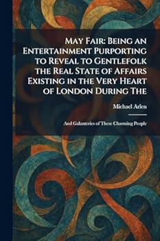 May Fair: Being an Entertainment Purporting to Reveal to Gentlefolk the Real State of Affairs Existing in the Very Heart of London During The: And Galanteries of These Charming People