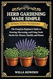 Sprouting Wisdom: Herb Gardening Made Simple: The Complete Beginner's Guide to Growing, Harvesting, and Using...