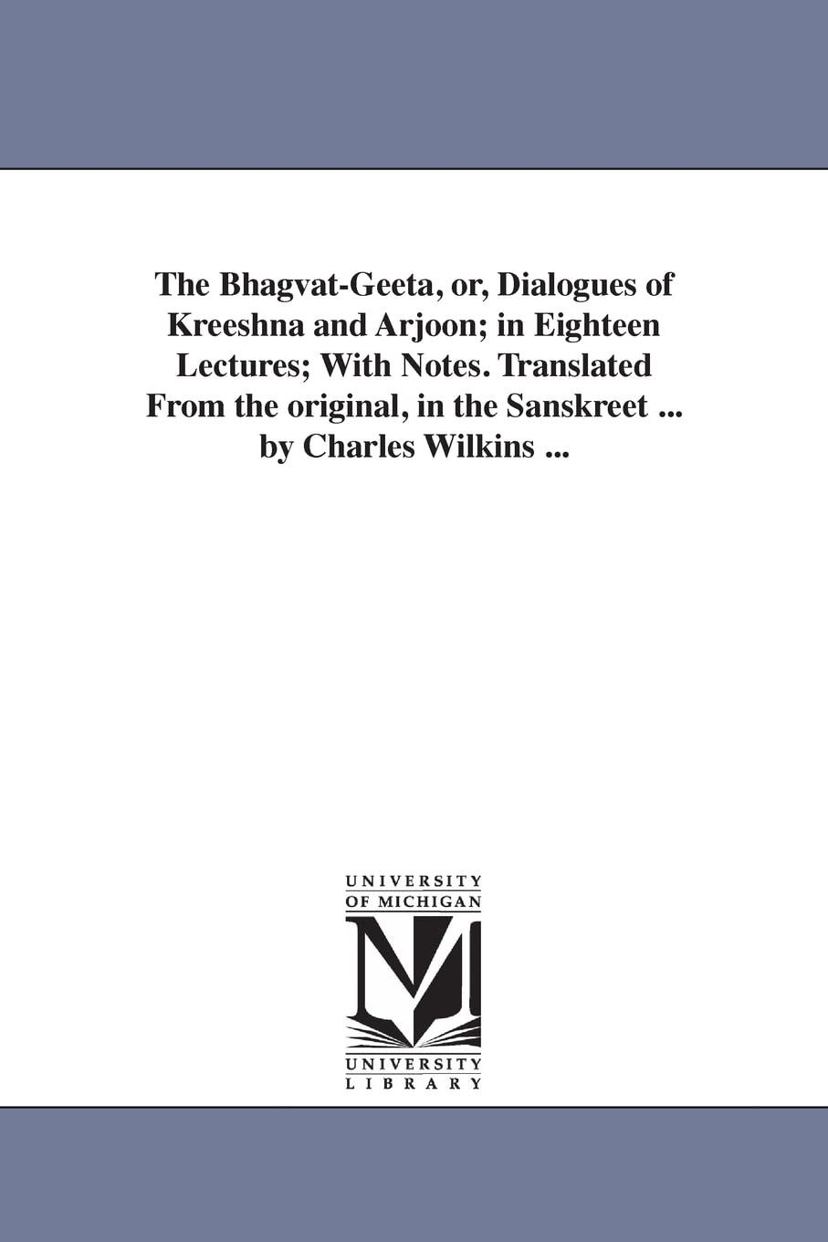 University of Michigan Library The Bhagvat-Geeta, or, Dialogues Kreeshna and Arjoon; in Eighteen Lectures; With Notes. Translated From the original, in the Sanskreet ... by Charles Wilkins ...