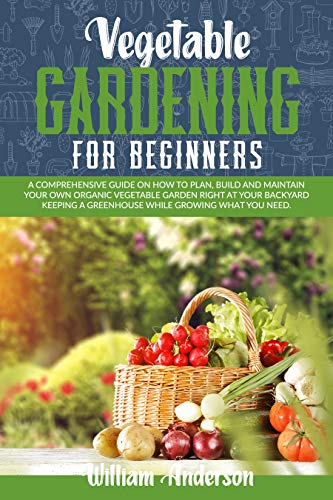 VEGETABLE GARDENING FOR BEGINNERS: A COMPREHENSIVE GUIDE ON HOW TO PLAN, BUILD, AND MAINTAIN YOUR ORGANIC VEGETABLE GARDEN RIGHT AT YOUR BACKYARD KEEPING A GREENHOUSE WHILE GROWING WHAT YOU NEED.