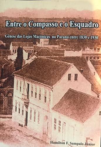 Entre o Compasso e o Esquadro Gênese das Lojas Maçônicas no Paraná 1830 – 1930: Gênese das Lojas Maçônicas no Paraná 1830 – 1930