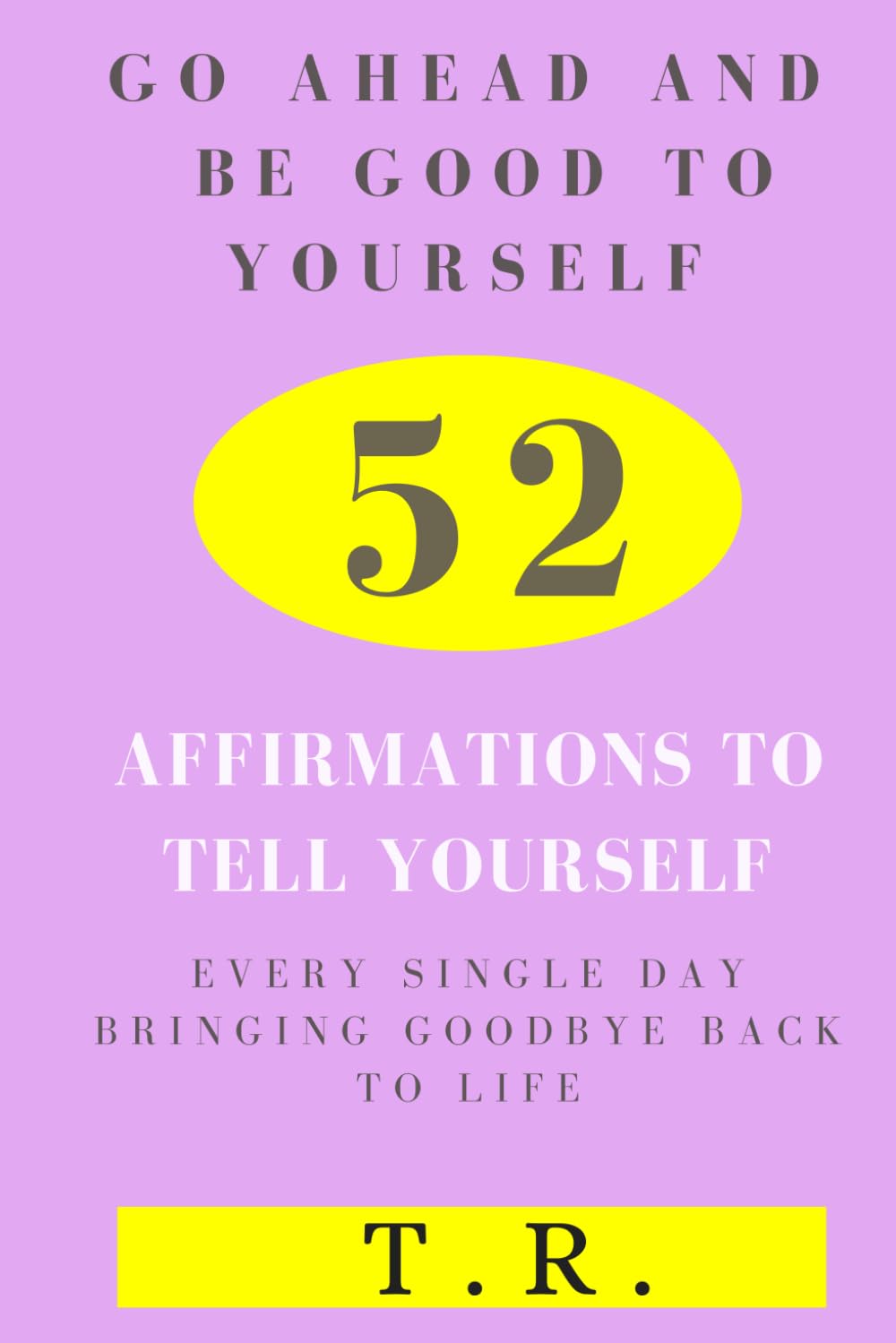 Go Ahead and Be Good To Yourself: 52 Affirmations To Tell Yourself Every Single Day Bringing Goodbye Back To Life