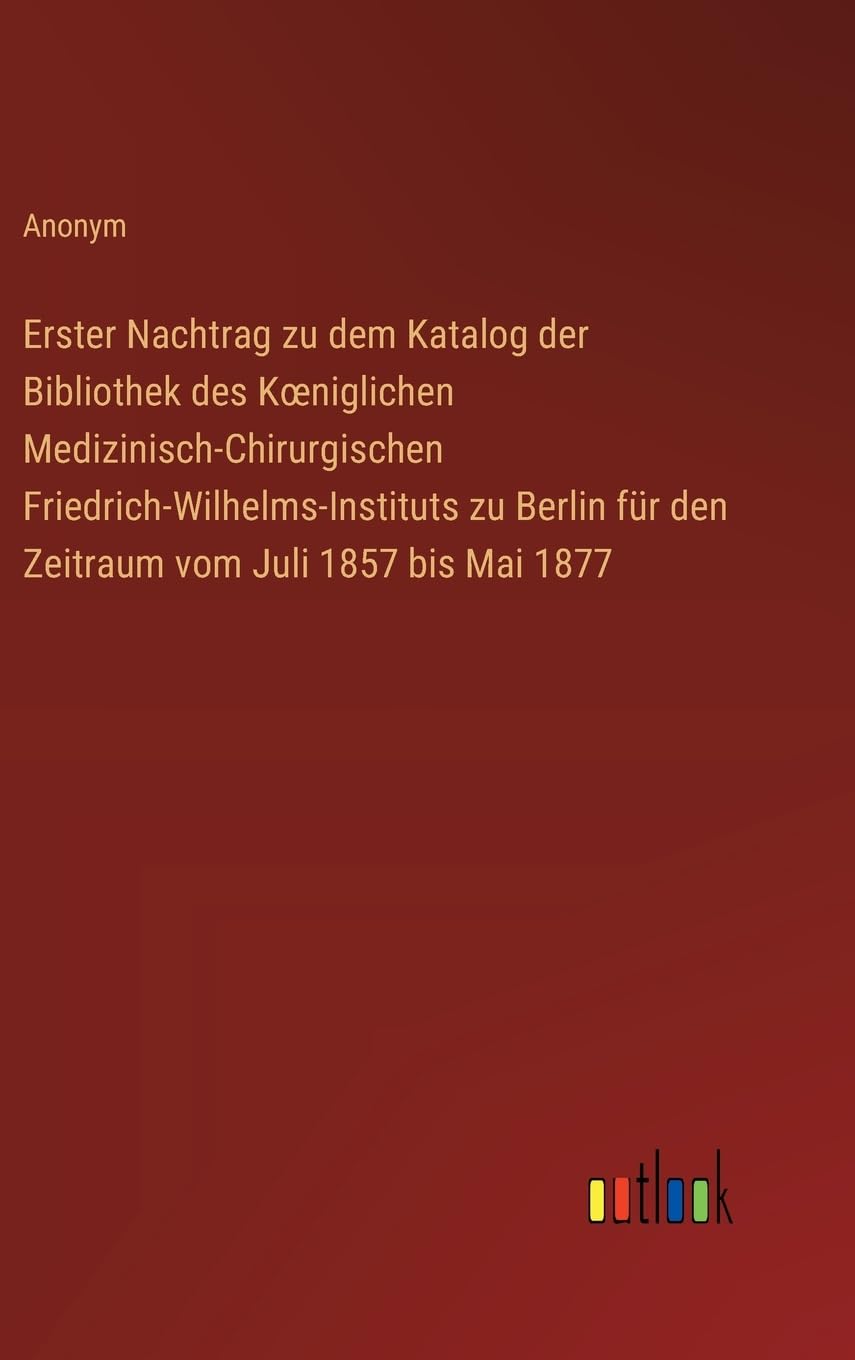 Erster Nachtrag zu dem Katalog der Bibliothek des Koeniglichen Medizinisch-Chirurgischen Friedrich-Wilhelms-Instituts zu Berlin für den Zeitraum vom Juli 1857 bis Mai 1877