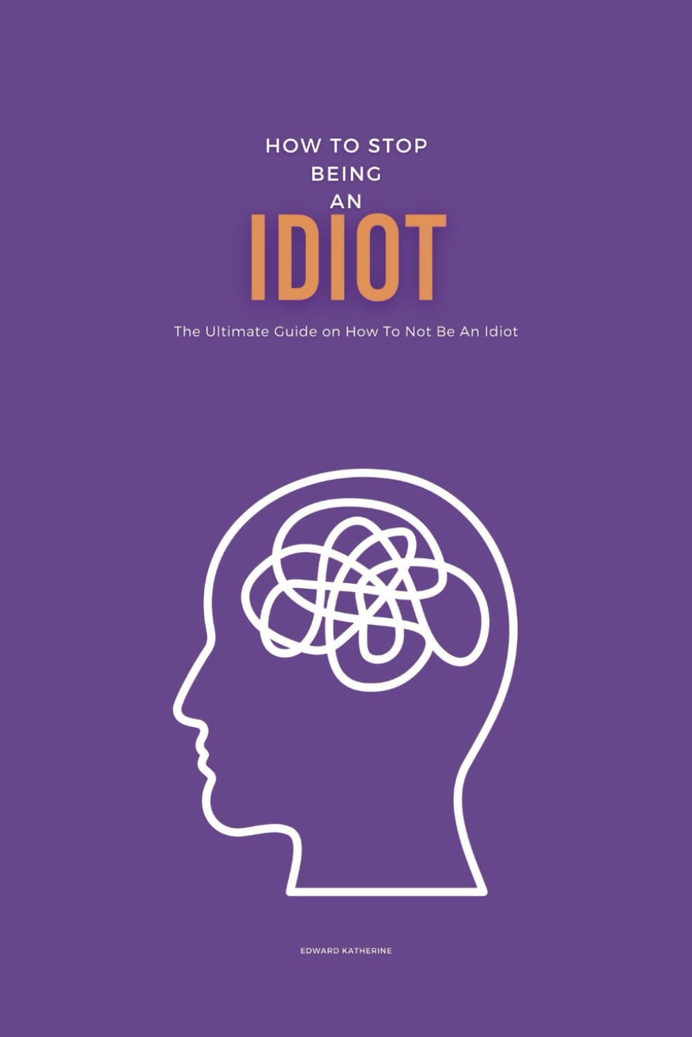 How To Stop Being An Idiot: The Ultimate Guide on How To Not Be An Idiot