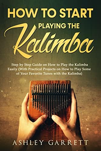 How to Start Playing the Kalimba: Step by Step Guide on How to Play the Kalimba Easily (With Practical Projects on How to Play Some of Your Favorite Tunes with the Kalimba)