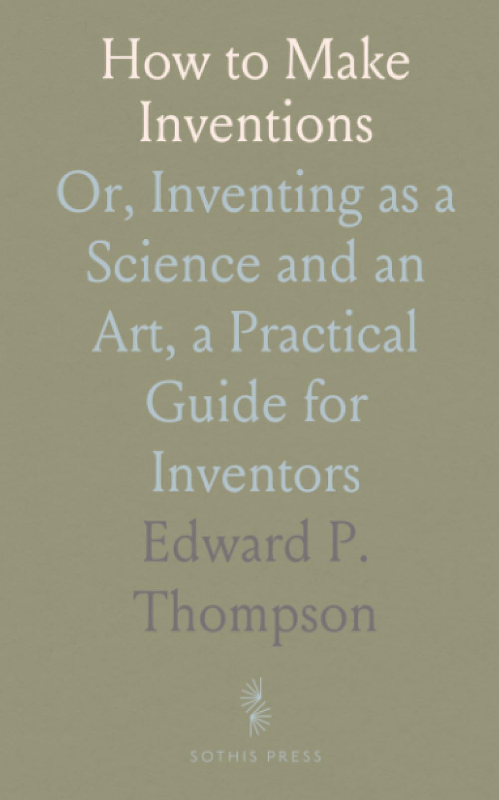 How to Make Inventions: Or, Inventing as a Science and an Art, a Practical Guide for Inventors
