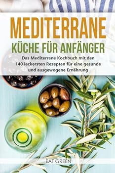 Mediterrane K?che F?r Anf?nger - das Mediterrane Kochbuch Mit Den 140 Leckersten Rezepten F?r eine Gesunde und Ausgewogene Ern?hrung