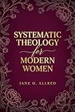 Systematic Theology for the Modern Women: A Comprehensive Christian Guide to Loving God with Your Whole Mind and Heart through Bible Doctrine