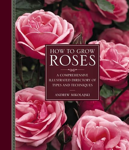 How to Grow Roses: A Comprehensive Illustrated Directory Of Types And Techniques