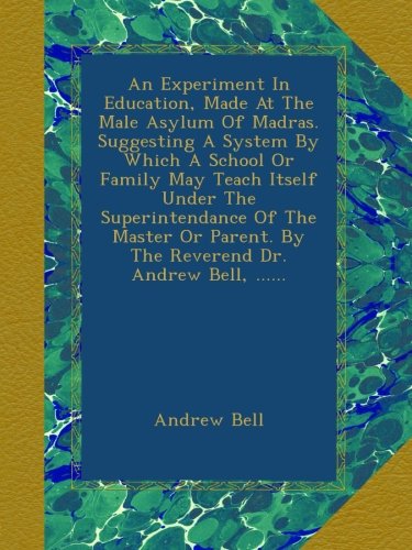 An Experiment in Education, Made at the Male Asylum of Madras. Suggesting a System by which a School Or Family May Teach Itself Under the Superintendance ... Or Parent. By the Reverend Dr. Andrew Bell
