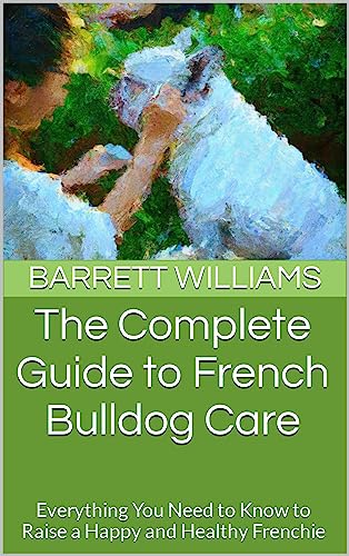 The Complete Guide to French Bulldog Care: Everything You Need to Know to Raise a Happy and Healthy Frenchie (Paws and Tails: A Journey into the World of Pet Dogs)