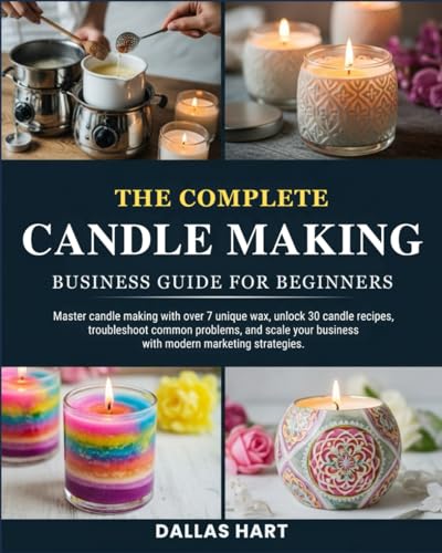 THE COMPLETE CANDLE MAKING BUSINESS GUIDE FOR BEGINNERS: Master candle making with over 7 unique wax types, unlock 30 candle recipes, troubleshoot ... business with modern marketing strategies.