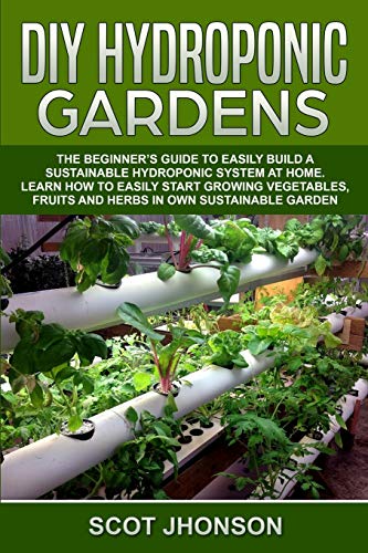 DIY HYDROPONIC GARDENS: The Beginner’s Guide to Easily Build a Sustainable Hydroponic System at Home. Learn How to Easily Start Growing Vegetables, Fruits and Herbs In Own Sustainable Garden