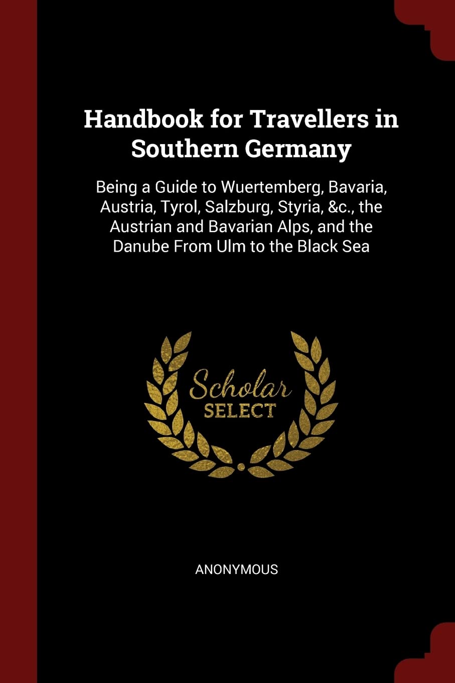 Handbook for Travellers in Southern Germany: Being a Guide to Wuertemberg, Bavaria, Austria, Tyrol, Salzburg, Styria, &c., the Austrian and Bavarian Alps, and the Danube from Ulm to the Black Sea