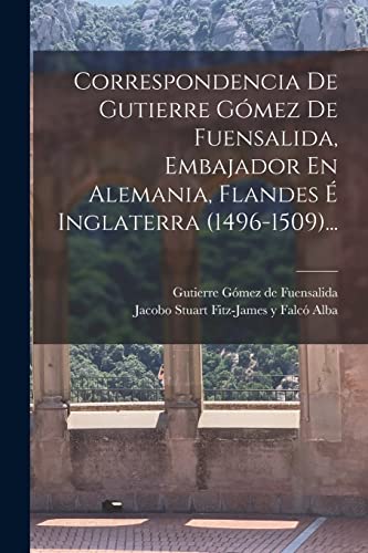 Correspondencia De Gutierre Gómez De Fuensalida, Embajador En Alemania, Flandes É Inglaterra (1496-1509)...