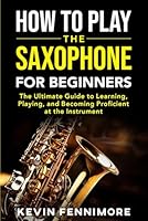 How to Play the Saxophone for Beginners: The Ultimate Guide to Learning, Playing and Becoming Proficient at the Instrument B0D9S8Y611 Book Cover