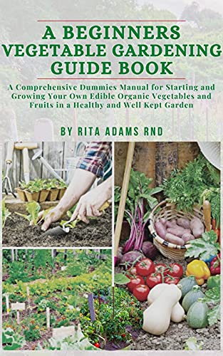 A Beginners Vegetable Gardening Guide Book: A comprehensive dummies manual for starting and growing your own edible organic vegetables and fruits in a healthy and well-kept Garden