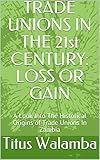  TRADE UNIONS IN THE 21st CENTURY: LOSS OR GAIN: A Look Into The Historical Origins of Trade Unions In Zambia (English Edition)
