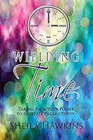 Wielding Time: Taking Back Your Power to Increase Productivity 1483932311 Book Cover