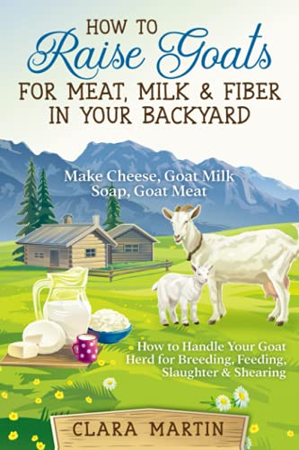 How to Raise Goats for Meat, Milk & Fiber in Your Backyard: Make Cheese, Goat Milk Soap, Goat Meat - How to Handle Your Goat Herd for Breeding, Feeding, Slaughter & Shearing