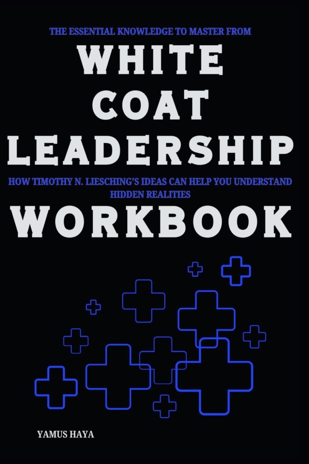 The Essential Knowledge to Master from White Coat Leadership Workbook: How Timothy N. Liesching’s Ideas Can Help You Understand Hidden Realities