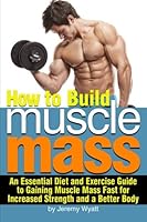 How to Build Muscle Mass: An Essential Diet and Exercise Guide to Gaining Muscle Mass Fast for Increased Strength and a Better Body 1533345201 Book Cover