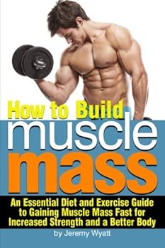 How to Build Muscle Mass: An Essential Diet and Exercise Guide to Gaining Muscle Mass Fast for Increased Strength and a Better Body