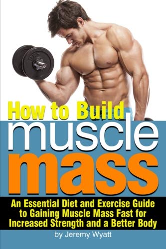 How to Build Muscle Mass: An Essential Diet and Exercise Guide to Gaining Muscle Mass Fast for Increased Strength and a Better Body