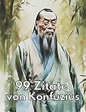 99 Zitate von Konfuzius - Zeitlose Weisheiten für eine erfüllte Lebensweise: Entdecken Sie die Lehren des chinesischen Philosophen und lassen Sie sich inspirieren