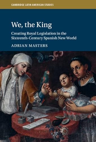 We, the King: Creating Royal Legislation in the Sixteenth-Century Spanish New World (Cambridge Latin American Studies, Series Number 127)