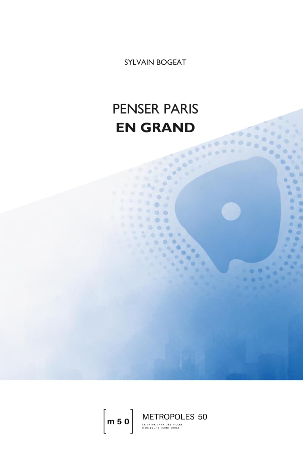 PENSER PARIS EN GRAND: Quelle est la bonne échelle pour la métropole parisienne, entre héritage historique et impasses institutionnelles ? (Métropoles 50)
