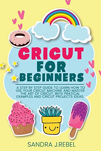 CRICUT FOR BEGINNERS: A Step By Step Guide To Learn How To Use Your Cricut Machine.