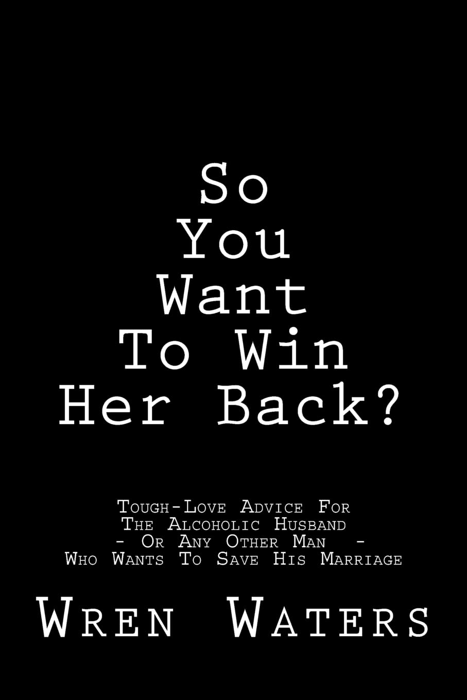 So You Want To Win Her Back?: Tough-Love Advice For The Alcoholic Husband Who Wants To Save His Marriage