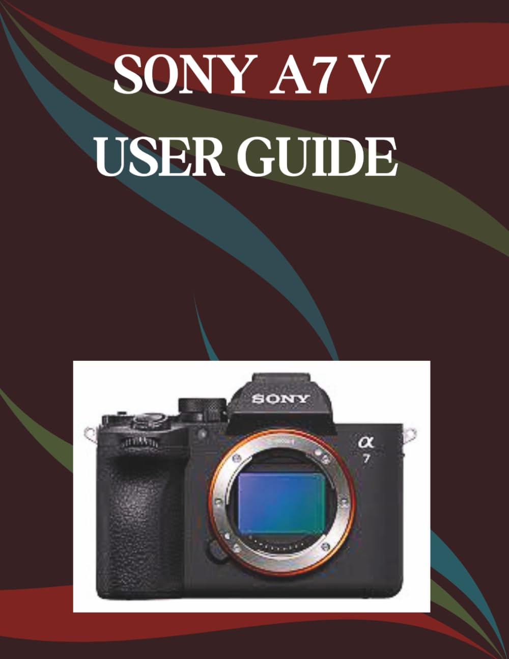 Sony A7 V User Guide: A Step-by-Step Manual for Beginners and Seniors Covering Essential Camera Features, Creative Techniques, Tips, Tricks and Effortless Videography Skills