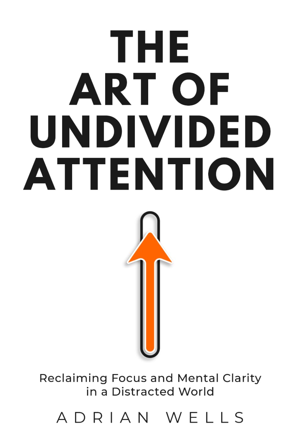 The Art of Undivided Attention: Reclaiming Focus and Mental Clarity in a Distracted World