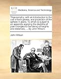 Trigonometry: With an Introduction to the Use of Both Globes, and Projection of the Sphere in Plano. to Which Is Subjoin'd, an Appendix Applying the Doctrine of Plain Triangles to the Taking of Heights and Distances, ... by John Wilson.