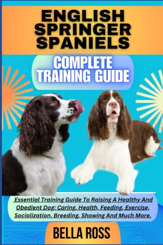 ENGLISH SPRINGER SPANIELS COMPLETE TRAINING GUIDE: Essential Training Guide To Raising A Healthy And Obedient Dog: Caring, Health, Feeding, Exercise, Socialization, Breeding, Showing And Much More.
