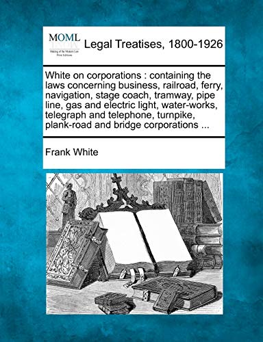 White on corporations: containing the laws concerning business, railroad, ferry, navigation, stage coach, tramway, pipe line, gas and electric light, ... plank-road and bridge corporations ...
