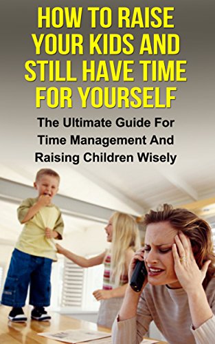 How To Raise Your Kids And Still Have Time For Yourself: The Ultimate Guide For Time Management And Raising Children Wisely (Time management, raising children, ... management, pare